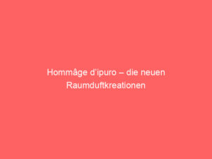 Hommâge d’ipuro – die neuen Raumduftkreationen 4